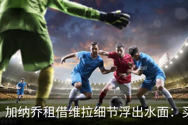 加纳乔租借维拉细节浮出水面：买断条款易触发，几乎必转会